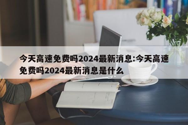 今天高速免费吗2024最新消息:今天高速免费吗2024最新消息是什么
