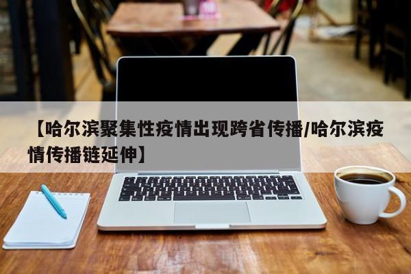 【哈尔滨聚集性疫情出现跨省传播/哈尔滨疫情传播链延伸】