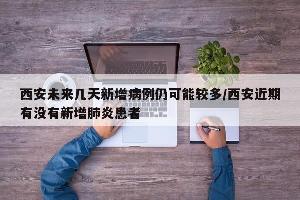 西安未来几天新增病例仍可能较多/西安近期有没有新增肺炎患者