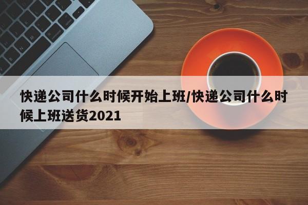 快递公司什么时候开始上班/快递公司什么时候上班送货2021