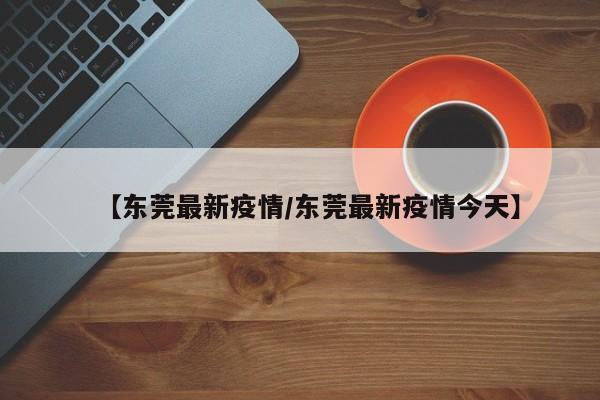 【东莞最新疫情/东莞最新疫情今天】