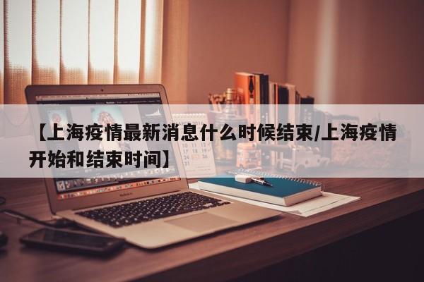 【上海疫情最新消息什么时候结束/上海疫情开始和结束时间】