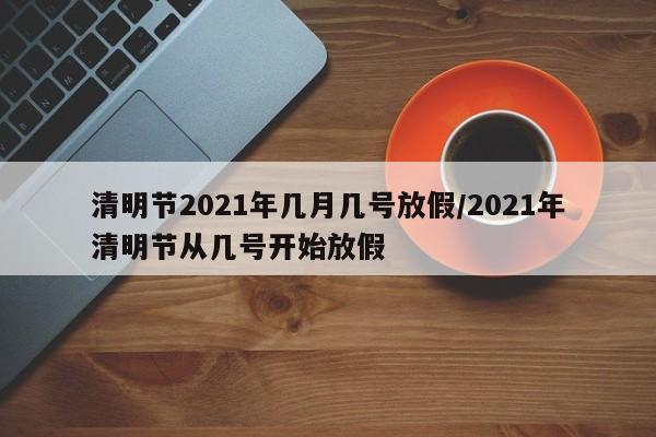 清明节2021年几月几号放假/2021年清明节从几号开始放假