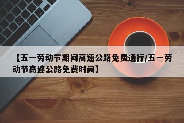 【五一劳动节期间高速公路免费通行/五一劳动节高速公路免费时间】