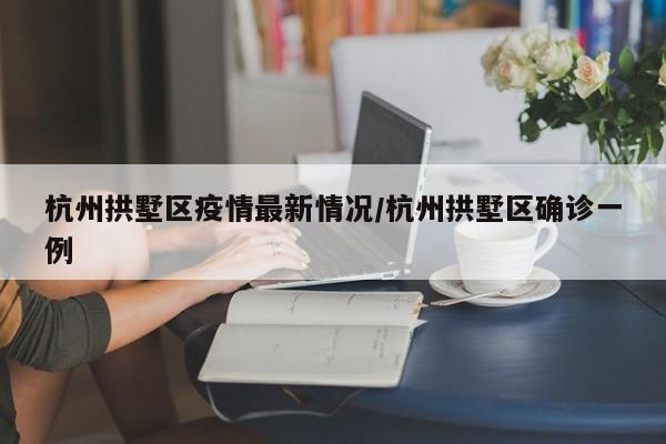 杭州拱墅区疫情最新情况/杭州拱墅区确诊一例