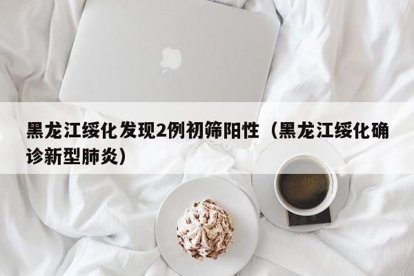 黑龙江绥化发现2例初筛阳性(黑龙江绥化确诊新型肺炎)