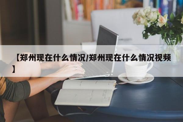【郑州现在什么情况/郑州现在什么情况视频】