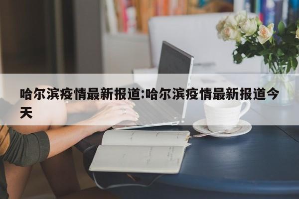 哈尔滨疫情最新报道:哈尔滨疫情最新报道今天