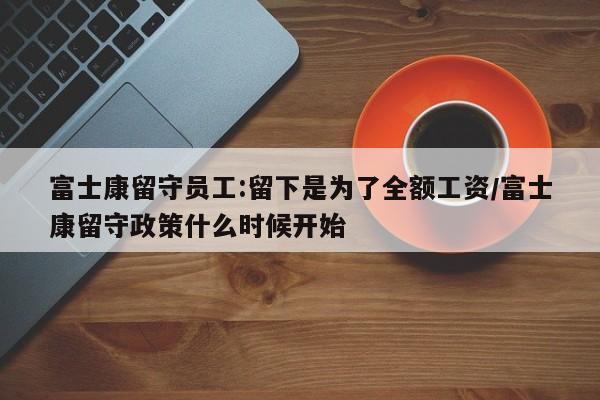 富士康留守员工:留下是为了全额工资/富士康留守政策什么时候开始