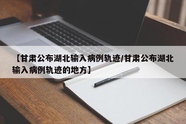 【甘肃公布湖北输入病例轨迹/甘肃公布湖北输入病例轨迹的地方】