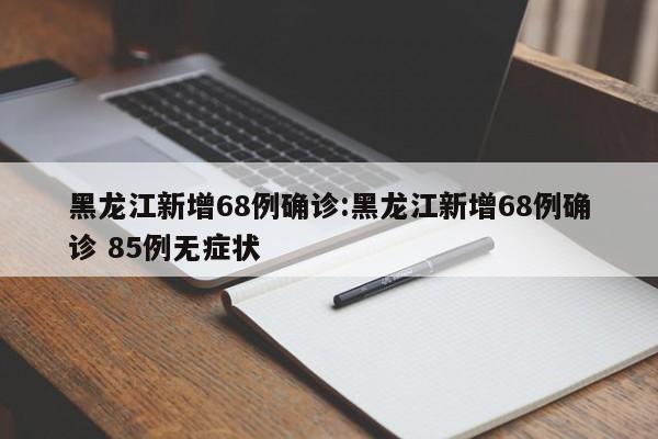 黑龙江新增68例确诊:黑龙江新增68例确诊 85例无症状