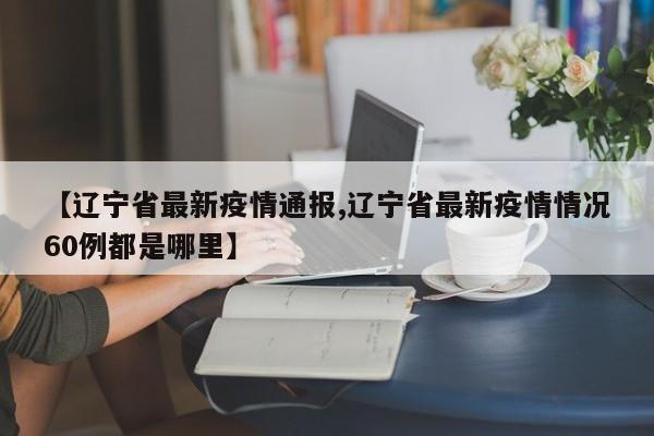 【辽宁省最新疫情通报,辽宁省最新疫情情况60例都是哪里】