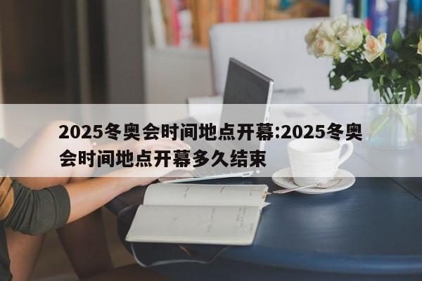 2025冬奥会时间地点开幕:2025冬奥会时间地点开幕多久结束