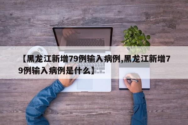 【黑龙江新增79例输入病例,黑龙江新增79例输入病例是什么】