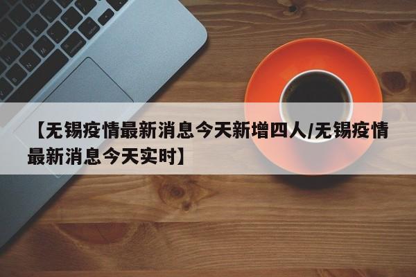 【无锡疫情最新消息今天新增四人/无锡疫情最新消息今天实时】