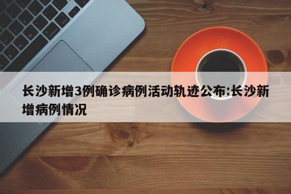 长沙新增3例确诊病例活动轨迹公布:长沙新增病例情况