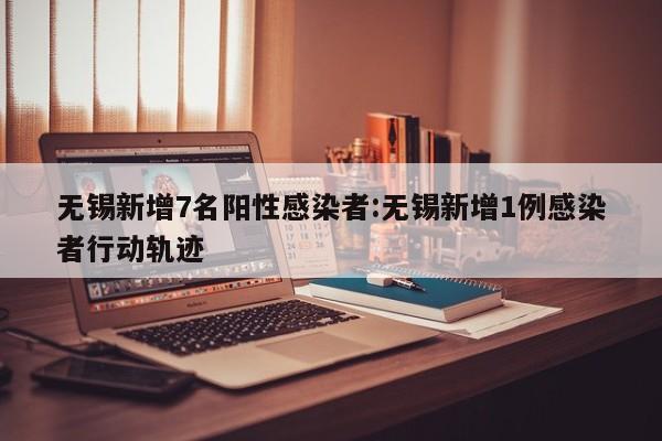 无锡新增7名阳性感染者:无锡新增1例感染者行动轨迹