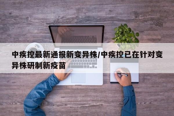 中疾控最新通报新变异株/中疾控已在针对变异株研制新疫苗