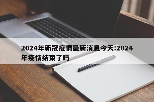2024年新冠疫情最新消息今天:2024年疫情结束了吗