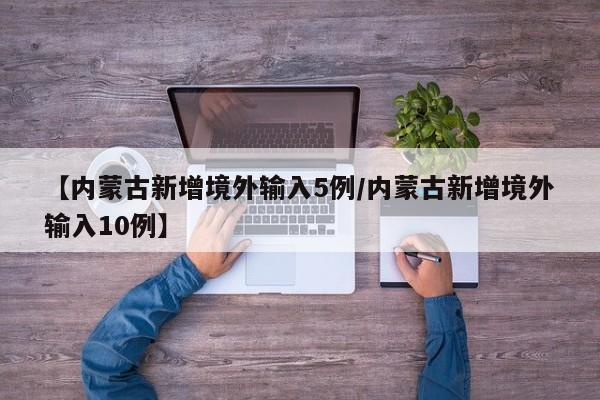 【内蒙古新增境外输入5例/内蒙古新增境外输入10例】