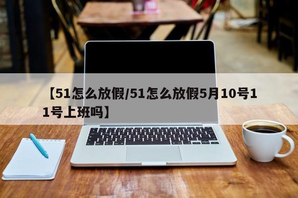 【51怎么放假/51怎么放假5月10号11号上班吗】