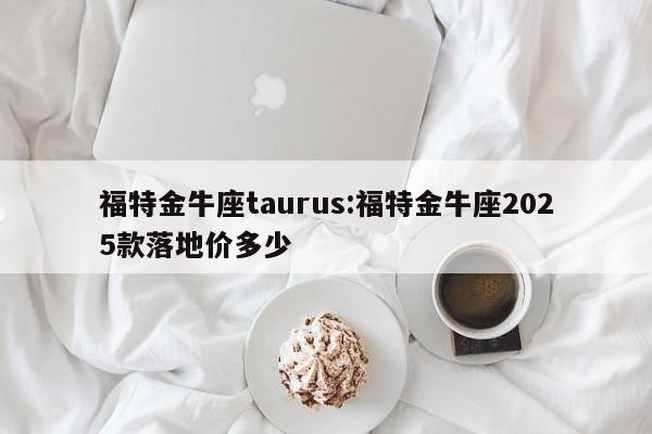 福特金牛座taurus:福特金牛座2025款落地价多少