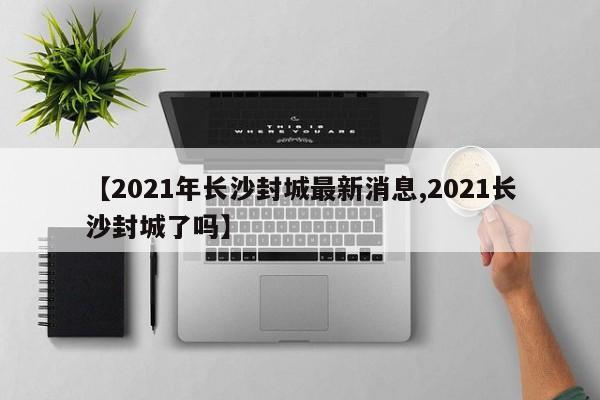 【2021年长沙封城最新消息,2021长沙封城了吗】