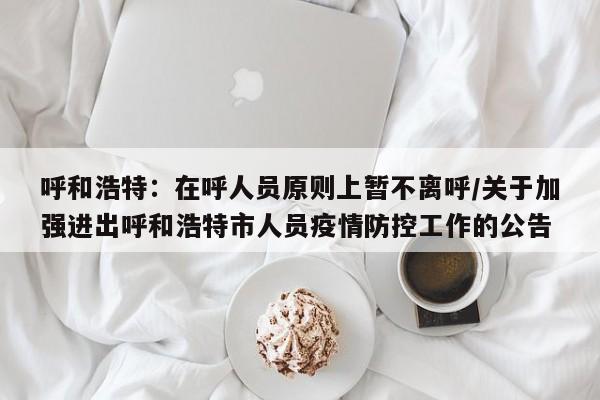 呼和浩特:在呼人员原则上暂不离呼/关于加强进出呼和浩特市人员疫情防控工作的公告