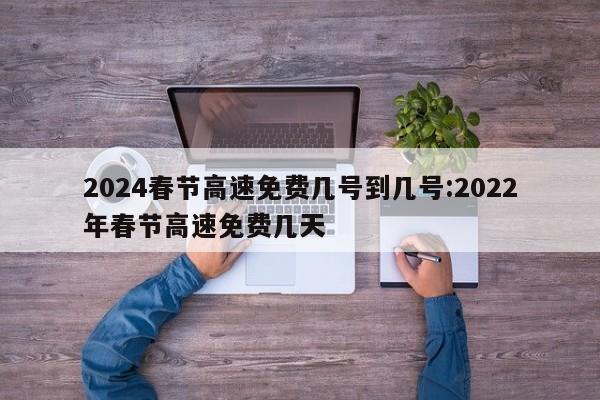 2024春节高速免费几号到几号:2022年春节高速免费几天