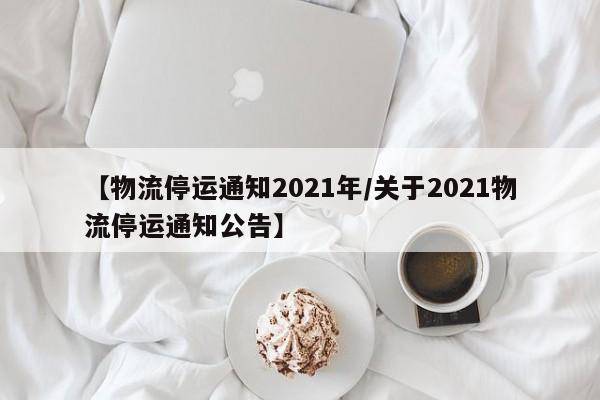 【物流停运通知2021年/关于2021物流停运通知公告】
