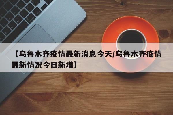 【乌鲁木齐疫情最新消息今天/乌鲁木齐疫情最新情况今日新增】
