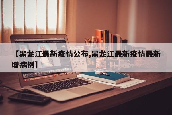 【黑龙江最新疫情公布,黑龙江最新疫情最新增病例】