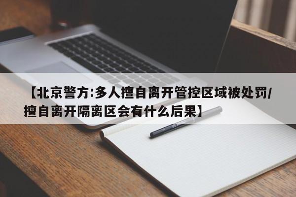 【北京警方:多人擅自离开管控区域被处罚/擅自离开隔离区会有什么后果】