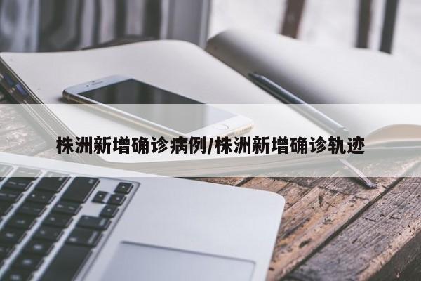 株洲新增确诊病例/株洲新增确诊轨迹