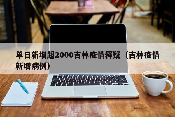 单日新增超2000吉林疫情释疑(吉林疫情新增病例)
