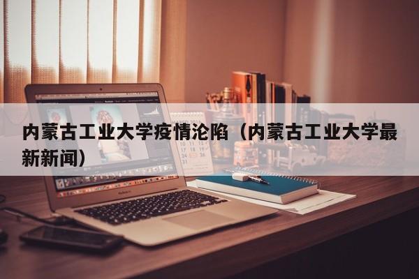 内蒙古工业大学疫情沦陷(内蒙古工业大学最新新闻)