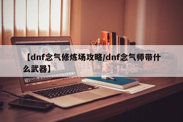 【dnf念气修炼场攻略/dnf念气师带什么武器】