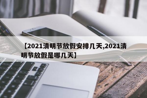 【2021清明节放假安排几天,2021清明节放假是哪几天】