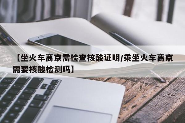 【坐火车离京需检查核酸证明/乘坐火车离京需要核酸检测吗】