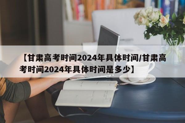 【甘肃高考时间2024年具体时间/甘肃高考时间2024年具体时间是多少】