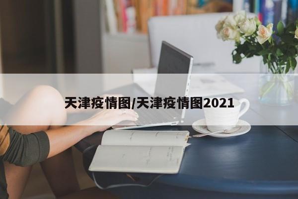天津疫情图/天津疫情图2021