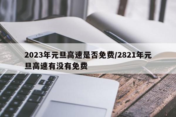 2023年元旦高速是否免费/2821年元旦高速有没有免费