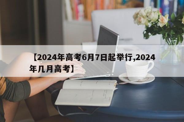 【2024年高考6月7日起举行,2024年几月高考】