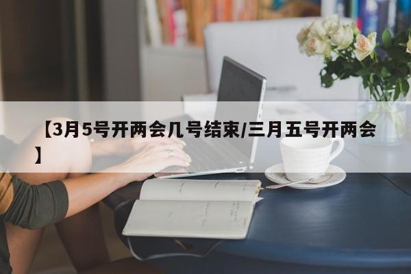 【3月5号开两会几号结束/三月五号开两会】