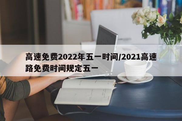 高速免费2022年五一时间/2021高速路免费时间规定五一