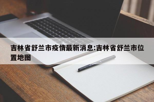 吉林省舒兰市疫情最新消息:吉林省舒兰市位置地图
