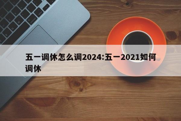 五一调休怎么调2024:五一2021如何调休