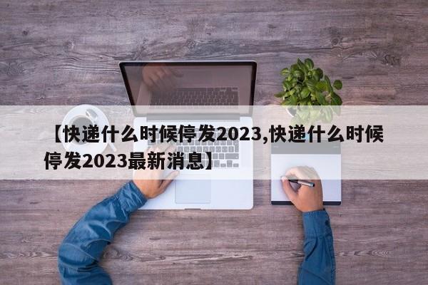 【快递什么时候停发2023,快递什么时候停发2023最新消息】