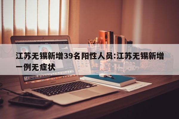 江苏无锡新增39名阳性人员:江苏无锡新增一例无症状