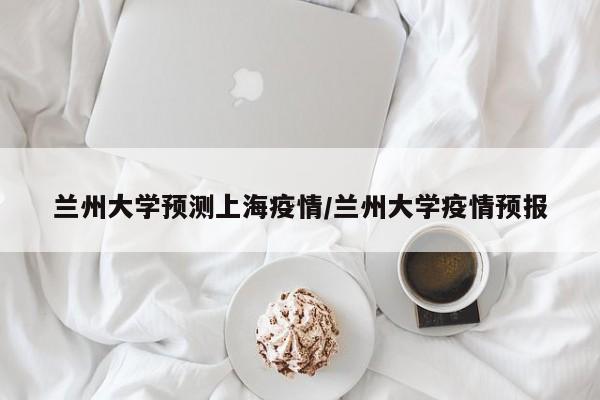 兰州大学预测上海疫情/兰州大学疫情预报